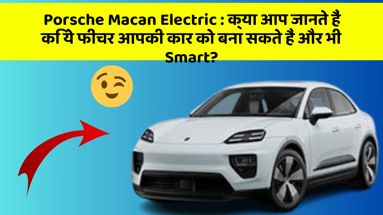 Porsche Macan Electric:क्या आप जानते हैं कि ये फीचर आपकी कार को बना सकते हैं और भी Smart?